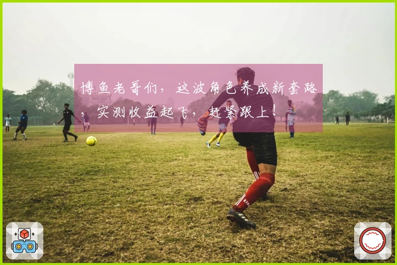 博鱼老哥们,这波角色养成新套路,实测收益起飞,赶紧跟上!