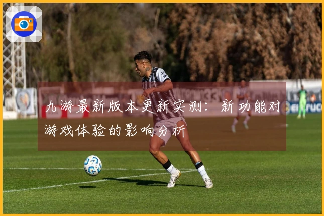 九游最新版本更新实测：新功能对游戏体验的影响分析