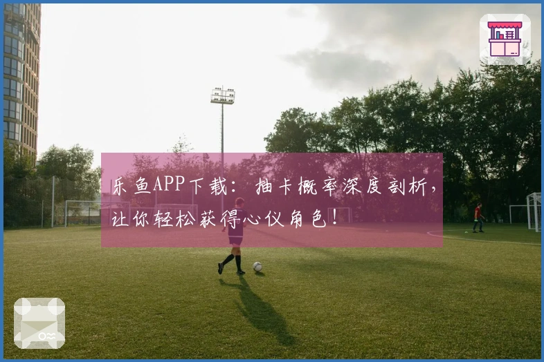 乐鱼APP下载：抽卡概率深度剖析，让你轻松获得心仪角色！