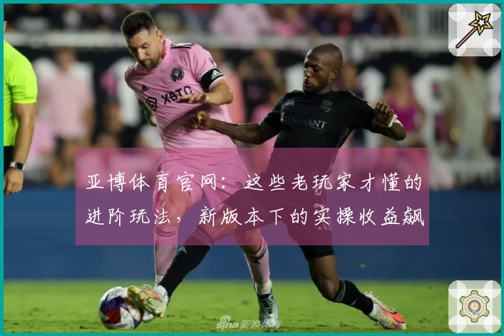 亚博体育官网：这些老玩家才懂的进阶玩法，新版本下的实操收益飙升技巧一览