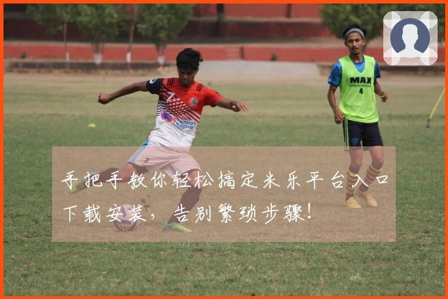 手把手教你轻松搞定米乐平台入口下载安装，告别繁琐步骤！