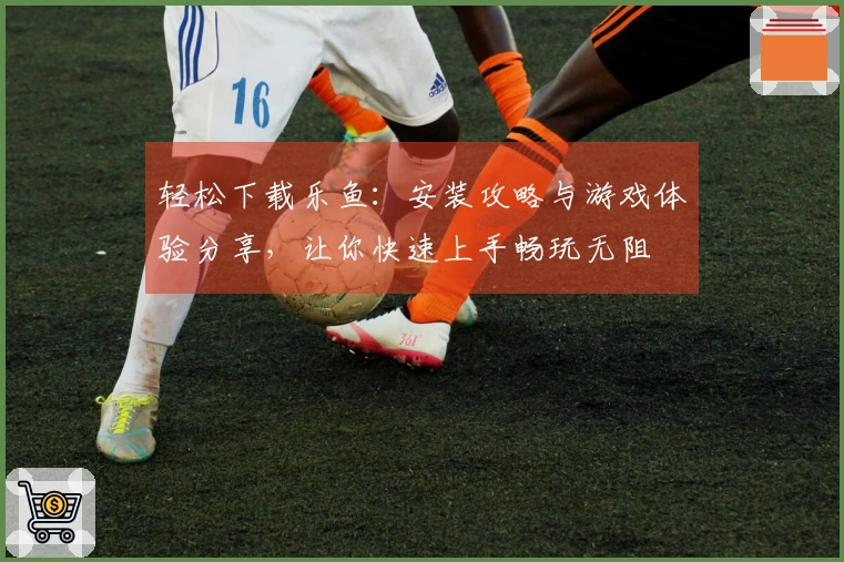 轻松下载乐鱼：安装攻略与游戏体验分享，让你快速上手畅玩无阻