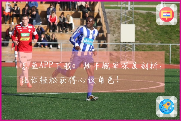 乐鱼APP下载：抽卡概率深度剖析，让你轻松获得心仪角色！